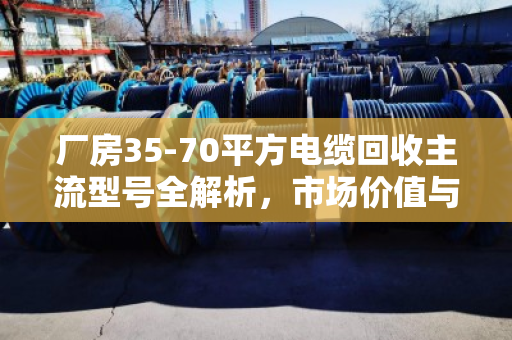 厂房35-70平方电缆回收主流型号全解析,市场价值与行业实践深度报告 厂房35-70平方电缆回收主流型号全解析,市场价值与行业实践深度报告