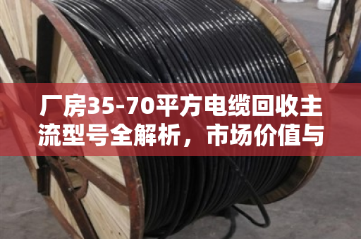 厂房35-70平方电缆回收主流型号全解析，市场价值与行业实践深度报告