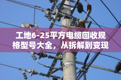 工地6-25平方电缆回收规格型号大全,从拆解到变现的完整指南 工地6-25平方电缆回收规格型号大全,从拆解到变现的完整指南