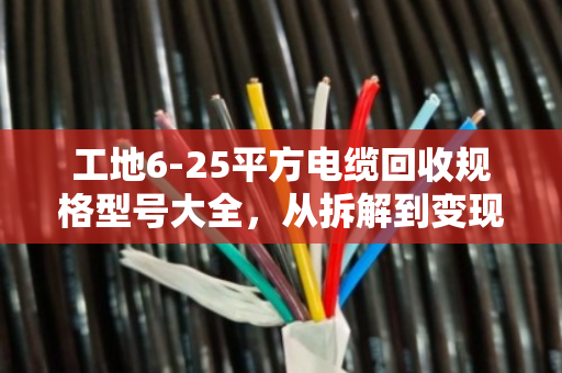 工地6-25平方电缆回收规格型号大全，从拆解到变现的完整指南