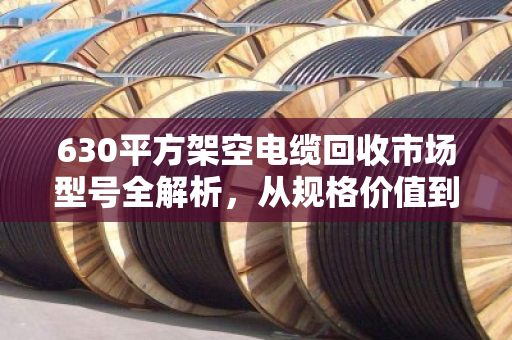 630平方架空电缆回收市场型号全解析,从规格价值到分拣脱手指南 630平方架空电缆回收市场型号全解析,从规格价值到分拣脱手指南