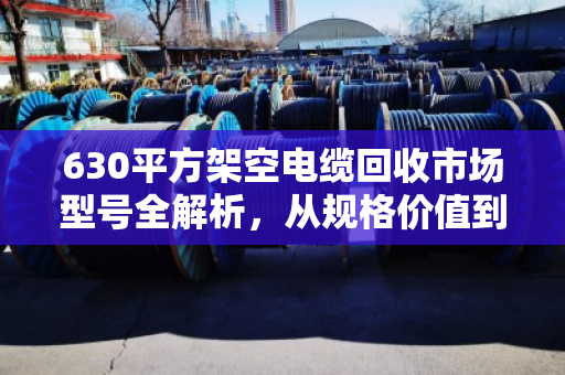 630平方架空电缆回收市场型号全解析，从规格价值到分拣脱手指南
