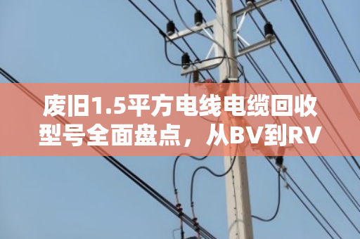 废旧1.5平方电线电缆回收型号全面盘点，从BV到RVS，价值与用途全解析