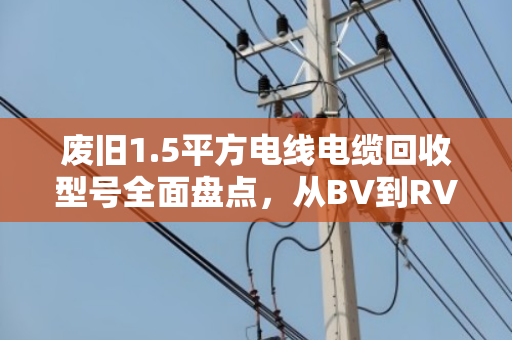 废旧1.5平方电线电缆回收型号全面盘点，从BV到RVS，价值与用途全解析