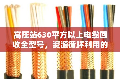 高压站630平方以上电缆回收全型号,资源循环利用的绿色引擎 高压站630平方以上电缆回收全型号,资源循环利用的绿色引擎