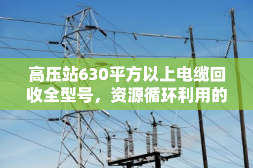 高压站630平方以上电缆回收全型号,资源循环利用的绿色引擎 高压站630平方以上电缆回收全型号,资源循环利用的绿色引擎