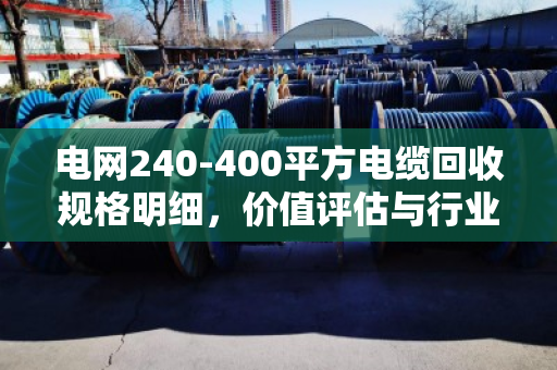 电网240-400平方电缆回收规格明细，价值评估与行业标准全解析