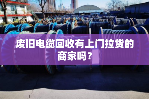 废旧电缆回收有上门拉货的商家吗? 废旧电缆回收有上门拉货的商家吗?