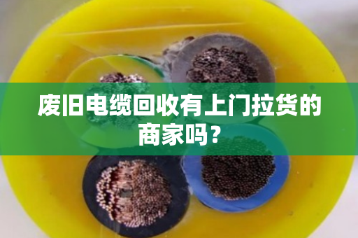 废旧电缆回收有上门拉货的商家吗? 废旧电缆回收有上门拉货的商家吗?