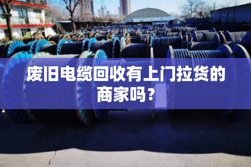 废旧电缆回收有上门拉货的商家吗？