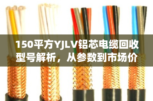 150平方YJLV铝芯电缆回收型号解析,从参数到市场价值的全维度指南 150平方YJLV铝芯电缆回收型号解析,从参数到市场价值的全维度指南