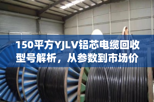 150平方YJLV铝芯电缆回收型号解析,从参数到市场价值的全维度指南 150平方YJLV铝芯电缆回收型号解析,从参数到市场价值的全维度指南