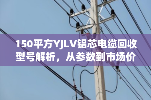150平方YJLV铝芯电缆回收型号解析，从参数到市场价值的全维度指南