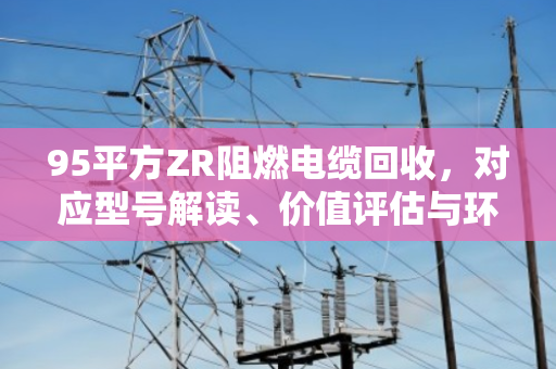 95平方ZR阻燃电缆回收，对应型号解读、价值评估与环保处置全指南