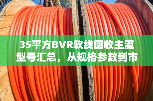 35平方BVR软线回收主流型号汇总，从规格参数到市场价值全解析