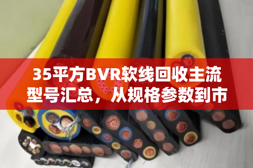 35平方BVR软线回收主流型号汇总，从规格参数到市场价值全解析