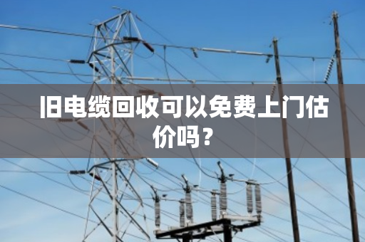旧电缆回收可以免费上门估价吗？