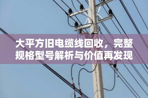 大平方旧电缆线回收,完整规格型号解析与价值再发现 大平方旧电缆线回收,完整规格型号解析与价值再发现
