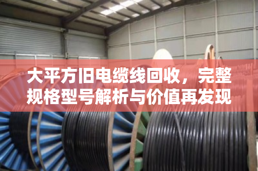 大平方旧电缆线回收,完整规格型号解析与价值再发现 大平方旧电缆线回收,完整规格型号解析与价值再发现