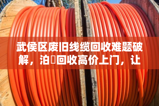 武侯区废旧线缆回收难题破解，泊祎回收高价上门，让烫手山芋变现金