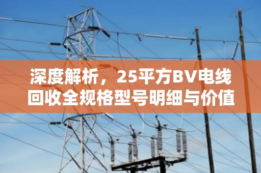 深度解析,25平方BV电线回收全规格型号明细与价值评估指南 深度解析,25平方BV电线回收全规格型号明细与价值评估指南