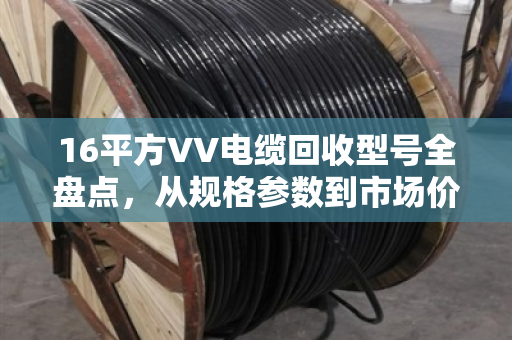 16平方VV电缆回收型号全盘点，从规格参数到市场价值详解