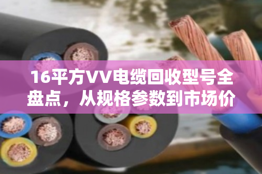16平方VV电缆回收型号全盘点，从规格参数到市场价值详解