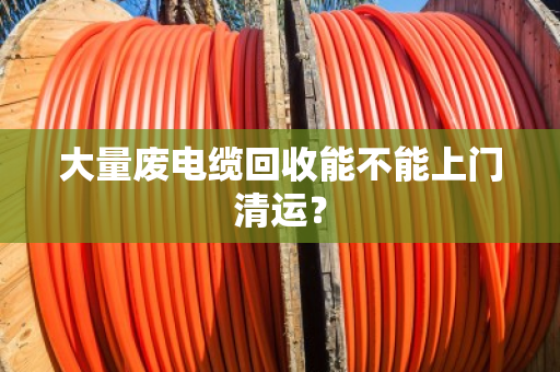 大量废电缆回收能不能上门清运？