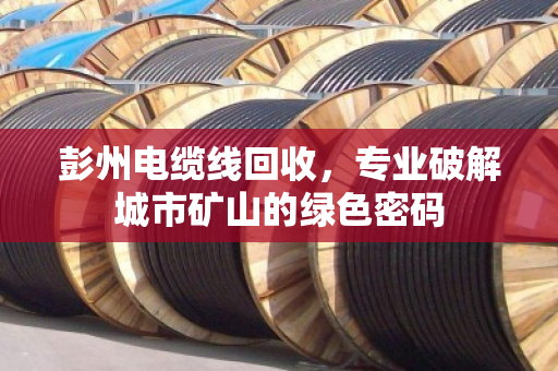 彭州电缆线回收,专业破解城市矿山的绿色密码 彭州电缆线回收,专业破解城市矿山的绿色密码