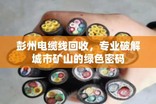 彭州电缆线回收,专业破解城市矿山的绿色密码 彭州电缆线回收,专业破解城市矿山的绿色密码