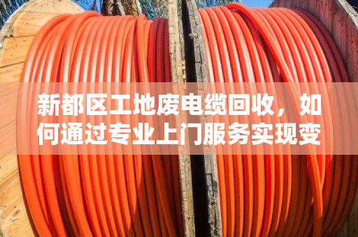 新都区工地废电缆回收，如何通过专业上门服务实现变废为宝？