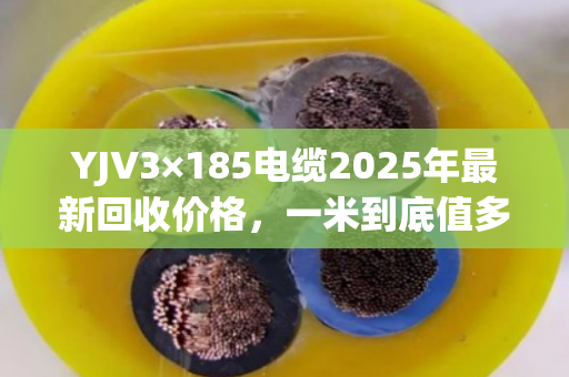 YJV3×185电缆2025年最新回收价格,一米到底值多少钱? YJV3×185电缆2025年最新回收价格,一米到底值多少钱?