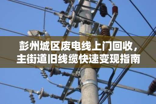 彭州城区废电线上门回收，主街道旧线缆快速变现指南