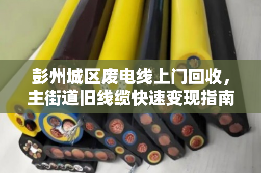 彭州城区废电线上门回收，主街道旧线缆快速变现指南
