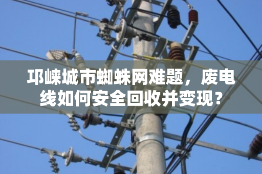 邛崃城市蜘蛛网难题，废电线如何安全回收并变现？