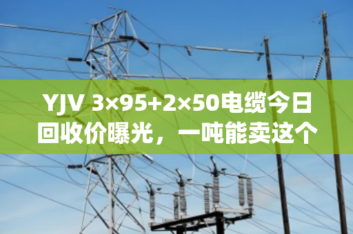 YJV 3×95+2×50电缆今日回收价曝光,一吨能卖这个数! YJV 3×95+2×50电缆今日回收价曝光,一吨能卖这个数!