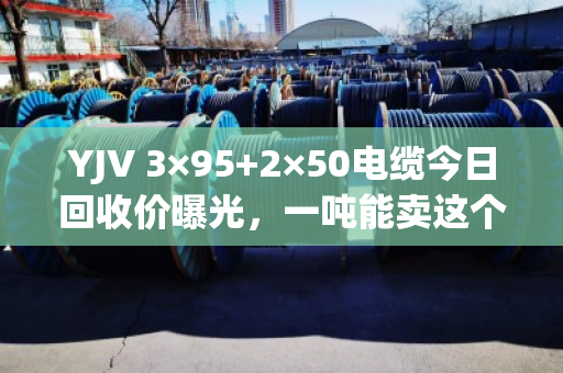 YJV 3×95+2×50电缆今日回收价曝光,一吨能卖这个数! YJV 3×95+2×50电缆今日回收价曝光,一吨能卖这个数!