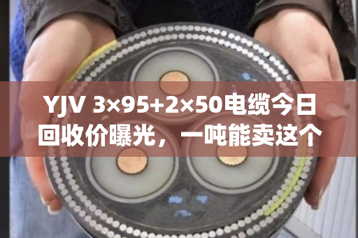 YJV 3×95+2×50电缆今日回收价曝光，一吨能卖这个数！