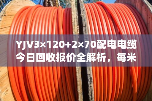 YJV3×120+2×70配电电缆今日回收报价全解析,每米280-350元,透明结算当天拿钱 YJV3×120+2×70配电电缆今日回收报价全解析,每米280-350元,透明结算当天拿钱