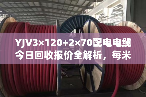 YJV3×120+2×70配电电缆今日回收报价全解析,每米280-350元,透明结算当天拿钱 YJV3×120+2×70配电电缆今日回收报价全解析,每米280-350元,透明结算当天拿钱