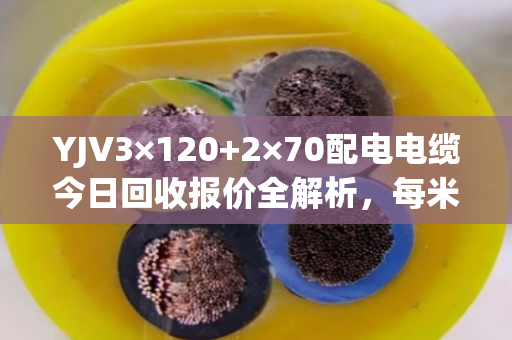 YJV3×120+2×70配电电缆今日回收报价全解析，每米280-350元，透明结算当天拿钱