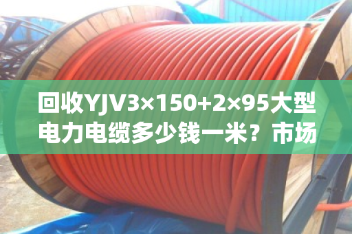 回收YJV3×150+2×95大型电力电缆多少钱一米？市场行情与避坑指南