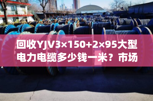 回收YJV3×150+2×95大型电力电缆多少钱一米？市场行情与避坑指南