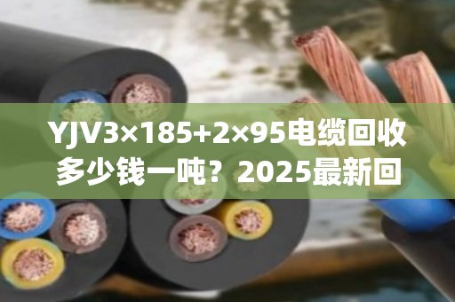 YJV3×185+2×95电缆回收多少钱一吨？2025最新回收批发价行情解析