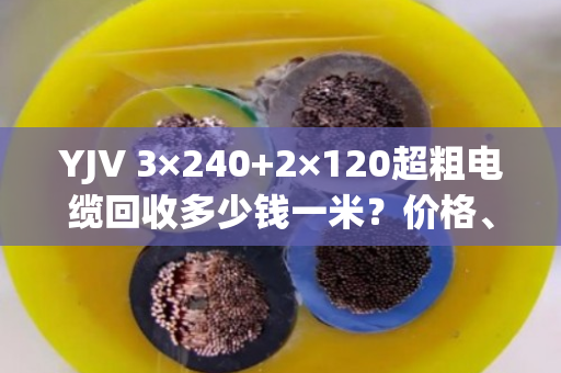 YJV 3×240+2×120超粗电缆回收多少钱一米?价格、避坑与真实客户经历全解析 YJV 3×240+2×120超粗电缆回收多少钱一米?价格、避坑与真实客户经历全解析