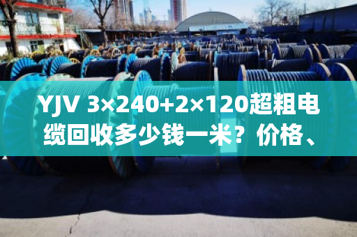 YJV 3×240+2×120超粗电缆回收多少钱一米?价格、避坑与真实客户经历全解析 YJV 3×240+2×120超粗电缆回收多少钱一米?价格、避坑与真实客户经历全解析