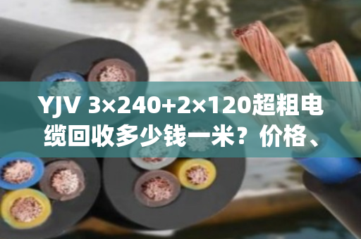YJV 3×240+2×120超粗电缆回收多少钱一米？价格、避坑与真实客户经历全解析