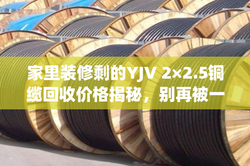 家里装修剩的YJV 2×2.5铜缆回收价格揭秘,别再被一口价坑了! 家里装修剩的YJV 2×2.5铜缆回收价格揭秘,别再被一口价坑了!