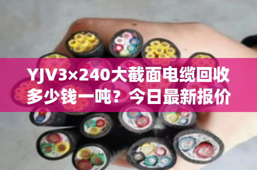 YJV3×240大截面电缆回收多少钱一吨?今日最新报价与市场行情分析 YJV3×240大截面电缆回收多少钱一吨?今日最新报价与市场行情分析