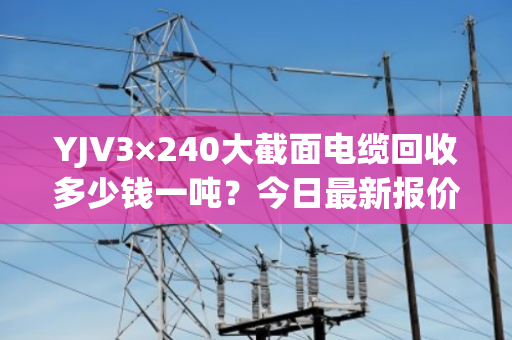 YJV3×240大截面电缆回收多少钱一吨?今日最新报价与市场行情分析 YJV3×240大截面电缆回收多少钱一吨?今日最新报价与市场行情分析